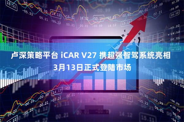 卢深策略平台 iCAR V27 携超强智驾系统亮相 3月13日正式登陆市场