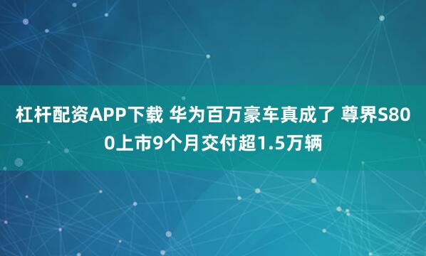 杠杆配资APP下载 华为百万豪车真成了 尊界S800上市9个月交付超1.5万辆