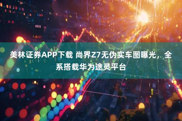 美林证券APP下载 尚界Z7无伪实车图曝光，全系搭载华为途灵平台
