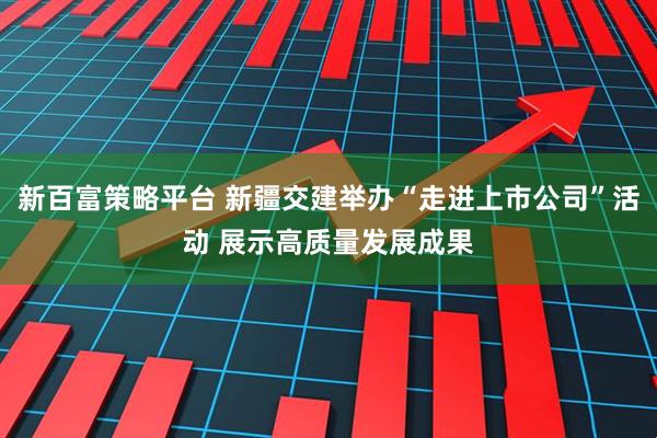 新百富策略平台 新疆交建举办“走进上市公司”活动 展示高质量发展成果