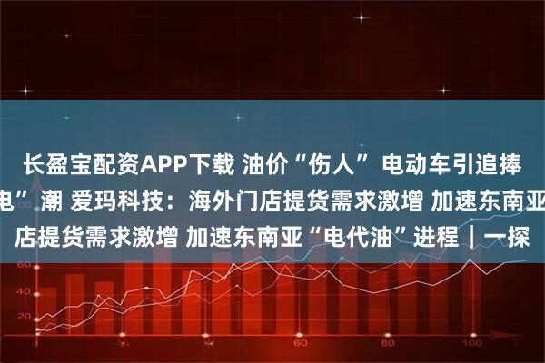 长盈宝配资APP下载 油价“伤人” 电动车引追捧 短途出行或迎 “油换电” 潮 爱玛科技：海外门店提货需求激增 加速东南亚“电代油”进程｜一探